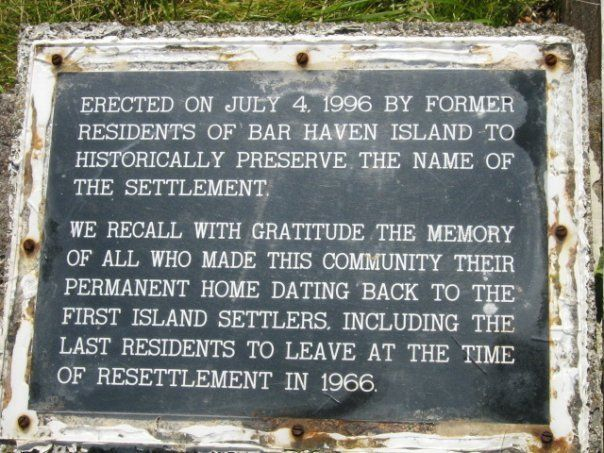 33 Plaque erected in 1996. The inscription reads as follows: Erected on July 4, 1996 by former residents of Bar Haven Island to historically preserve the name of the settlement. We recall with gratitude the memory of all who made this community their permanent home dating back to the first Island settlers, including the last residents to leave at the time of resettlement in 1966. Credit: Celestine Gaulton